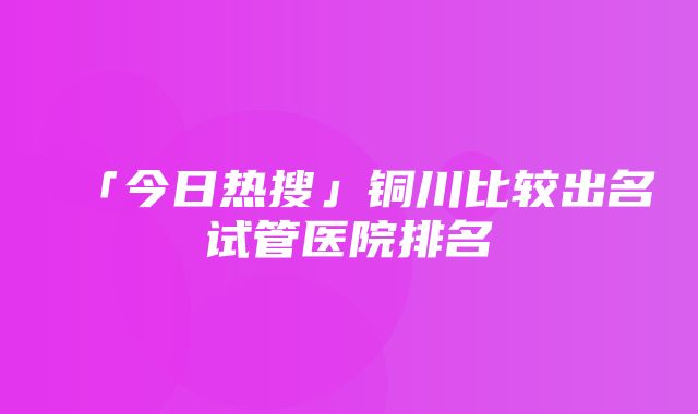 「今日热搜」铜川比较出名试管医院排名