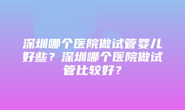 深圳哪个医院做试管婴儿好些？深圳哪个医院做试管比较好？