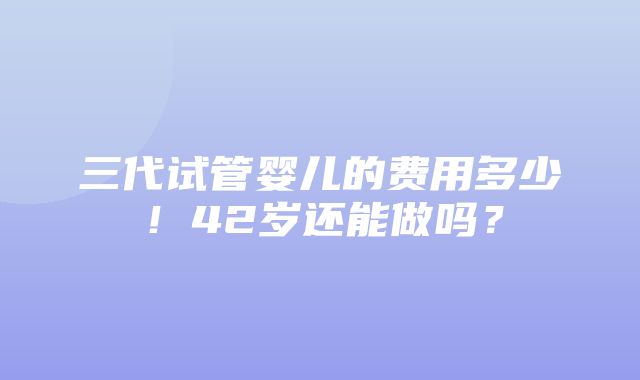 三代试管婴儿的费用多少！42岁还能做吗？