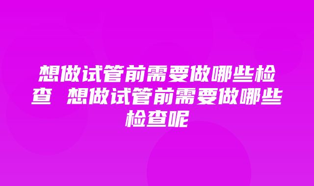 想做试管前需要做哪些检查 想做试管前需要做哪些检查呢