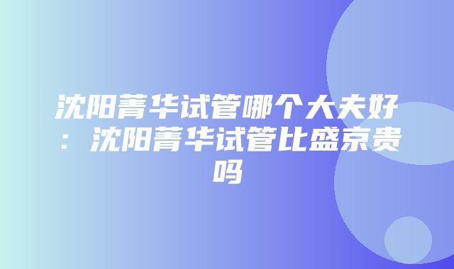 沈阳菁华试管哪个大夫好：沈阳菁华试管比盛京贵吗