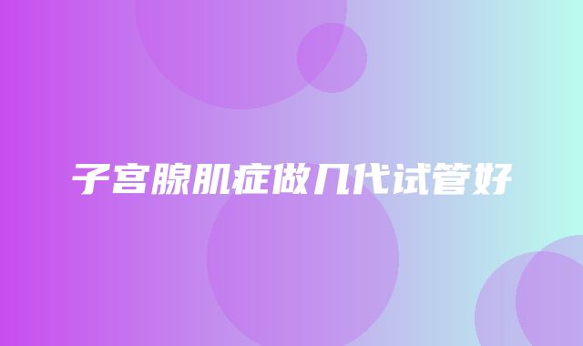 子宫腺肌症做几代试管好