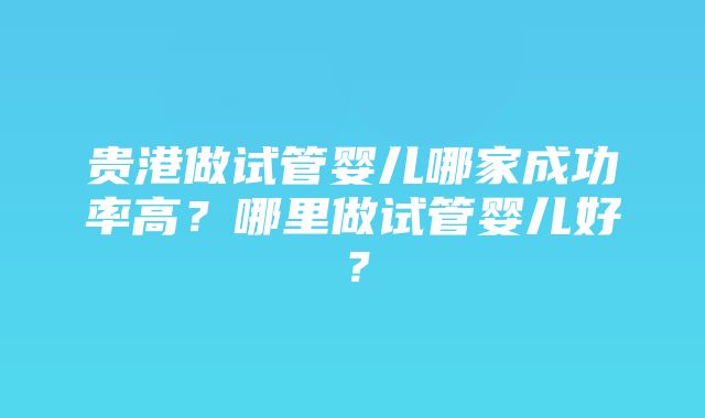 贵港做试管婴儿哪家成功率高？哪里做试管婴儿好？