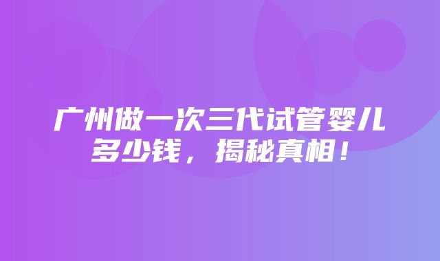 广州做一次三代试管婴儿多少钱，揭秘真相！