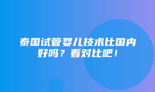 泰国试管婴儿技术比国内好吗？看对比吧！