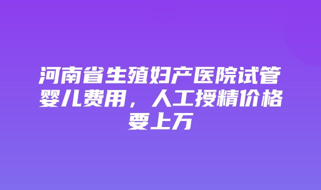 河南省生殖妇产医院试管婴儿费用，人工授精价格要上万