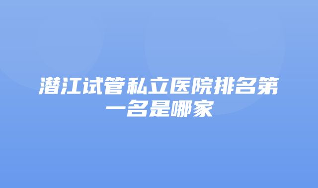 潜江试管私立医院排名第一名是哪家