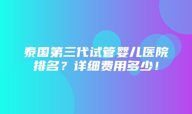 泰国第三代试管婴儿医院排名？详细费用多少！