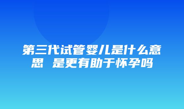 第三代试管婴儿是什么意思 是更有助于怀孕吗