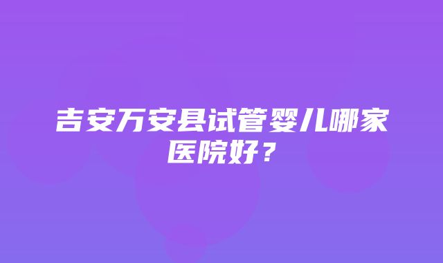 吉安万安县试管婴儿哪家医院好？