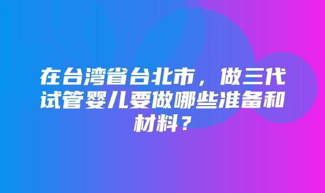 在台湾省台北市，做三代试管婴儿要做哪些准备和材料？