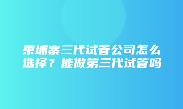 柬埔寨三代试管公司怎么选择？能做第三代试管吗