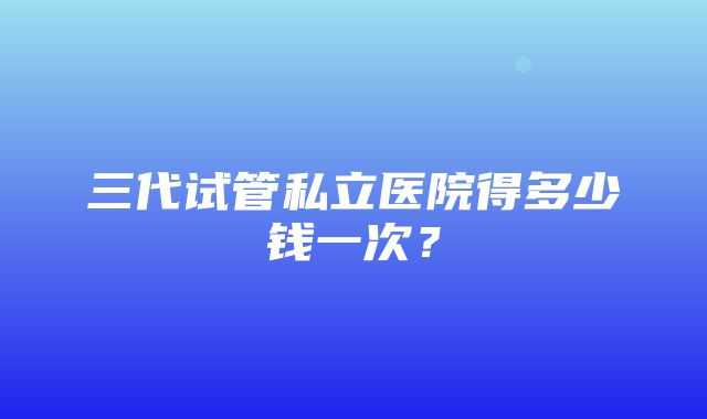 三代试管私立医院得多少钱一次？