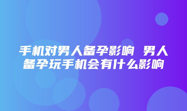 手机对男人备孕影响 男人备孕玩手机会有什么影响