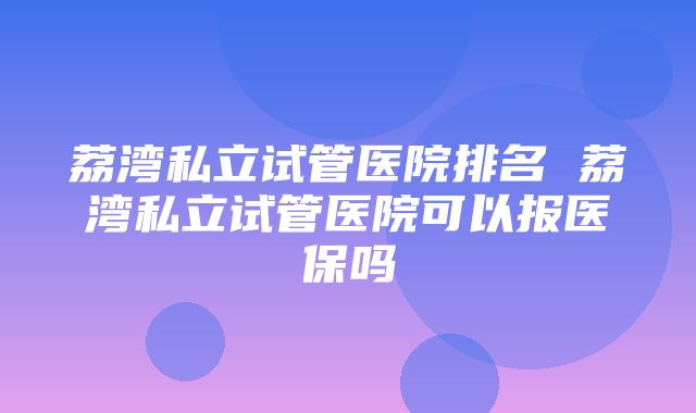 荔湾私立试管医院排名 荔湾私立试管医院可以报医保吗