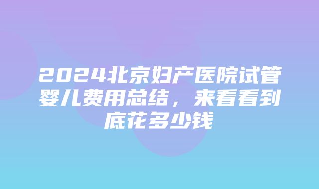 2024北京妇产医院试管婴儿费用总结，来看看到底花多少钱