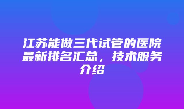 江苏能做三代试管的医院最新排名汇总，技术服务介绍