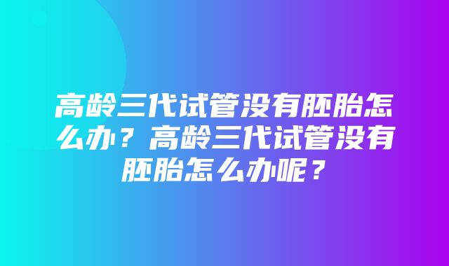 高龄三代试管没有胚胎怎么办？高龄三代试管没有胚胎怎么办呢？