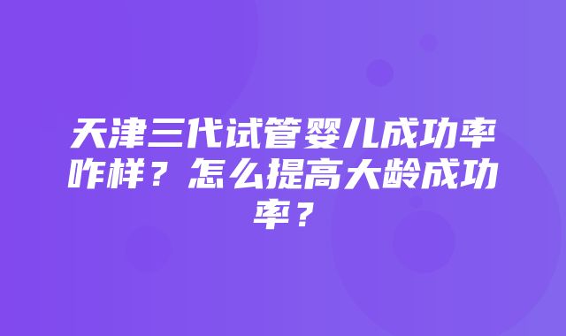 天津三代试管婴儿成功率咋样？怎么提高大龄成功率？