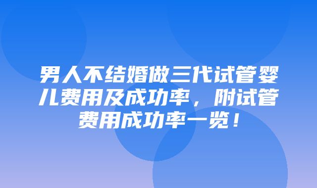 男人不结婚做三代试管婴儿费用及成功率，附试管费用成功率一览！