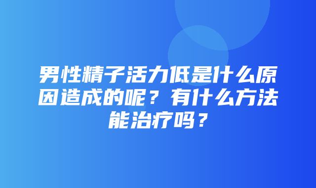 男性精子活力低是什么原因造成的呢？有什么方法能治疗吗？