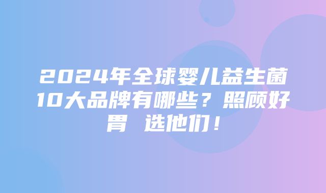 2024年全球婴儿益生菌10大品牌有哪些？照顾好胃 选他们！