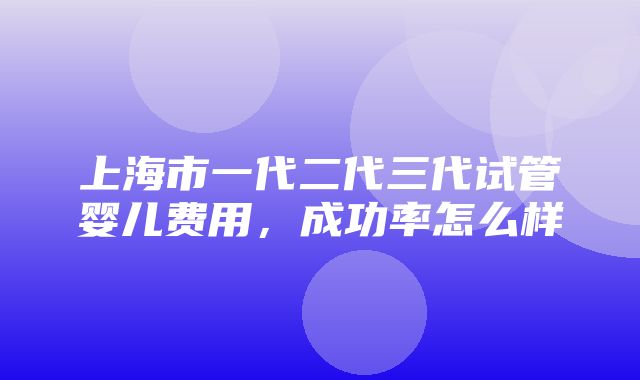 上海市一代二代三代试管婴儿费用，成功率怎么样