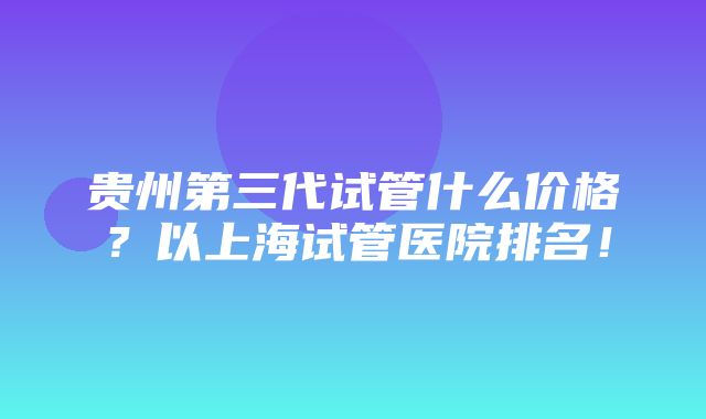 贵州第三代试管什么价格？以上海试管医院排名！