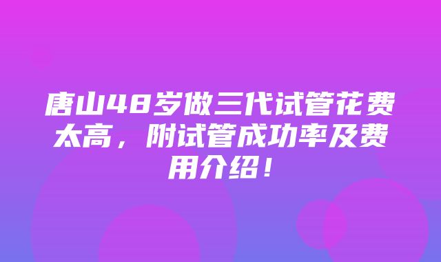 唐山48岁做三代试管花费太高，附试管成功率及费用介绍！