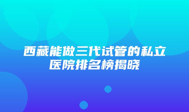 西藏能做三代试管的私立医院排名榜揭晓