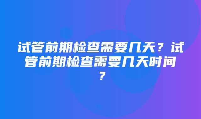 试管前期检查需要几天？试管前期检查需要几天时间？