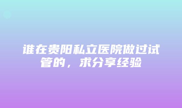 谁在贵阳私立医院做过试管的，求分享经验