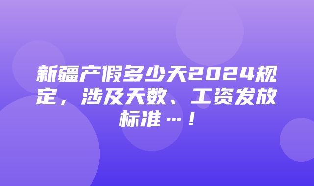 新疆产假多少天2024规定，涉及天数、工资发放标准…！