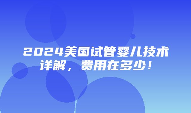 2024美国试管婴儿技术详解，费用在多少！