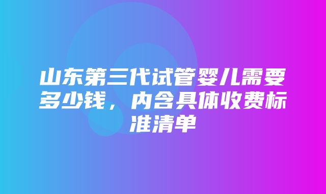 山东第三代试管婴儿需要多少钱，内含具体收费标准清单