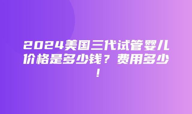 2024美国三代试管婴儿价格是多少钱？费用多少！