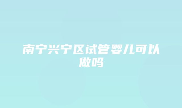 南宁兴宁区试管婴儿可以做吗