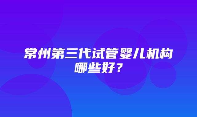 常州第三代试管婴儿机构哪些好？