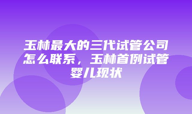 玉林最大的三代试管公司怎么联系，玉林首例试管婴儿现状