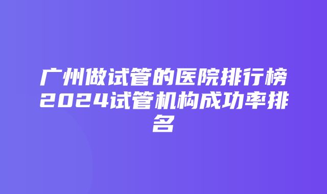 广州做试管的医院排行榜2024试管机构成功率排名