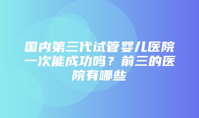 国内第三代试管婴儿医院一次能成功吗？前三的医院有哪些