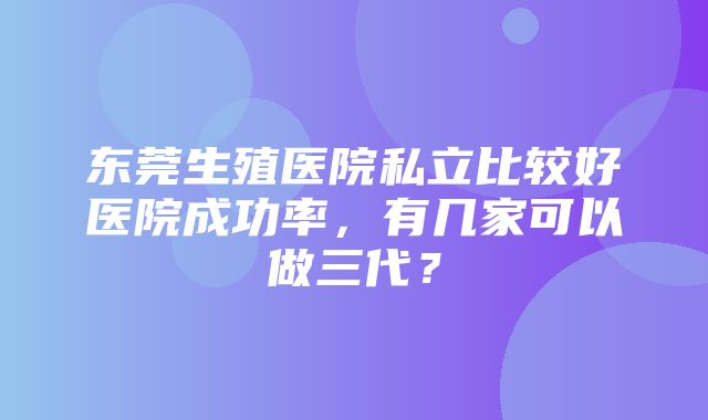 东莞生殖医院私立比较好医院成功率，有几家可以做三代？