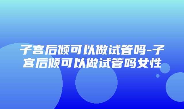 子宫后倾可以做试管吗-子宫后倾可以做试管吗女性