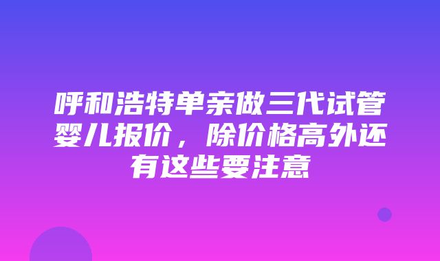 呼和浩特单亲做三代试管婴儿报价，除价格高外还有这些要注意