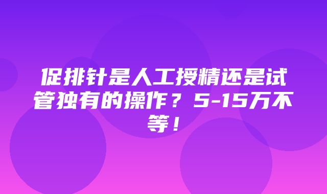 促排针是人工授精还是试管独有的操作？5-15万不等！