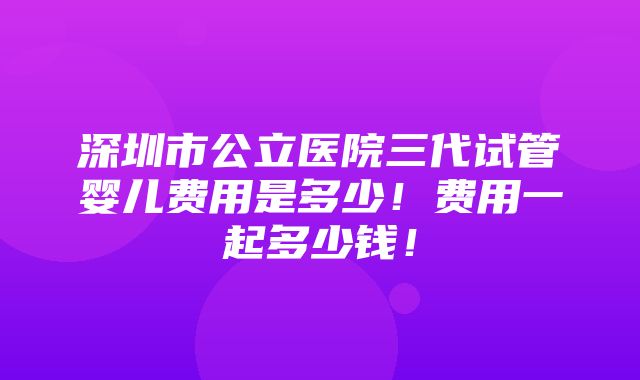 深圳市公立医院三代试管婴儿费用是多少！费用一起多少钱！