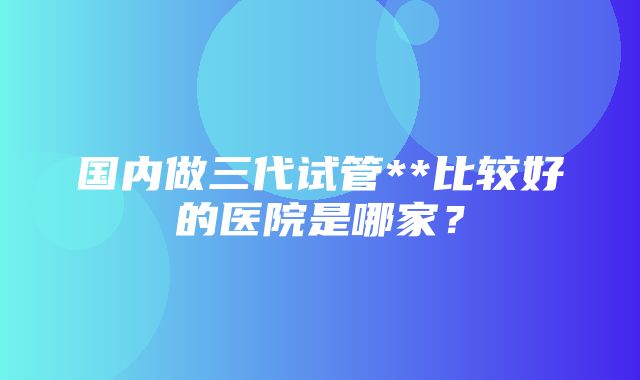 国内做三代试管**比较好的医院是哪家？