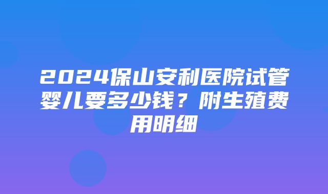 2024保山安利医院试管婴儿要多少钱？附生殖费用明细