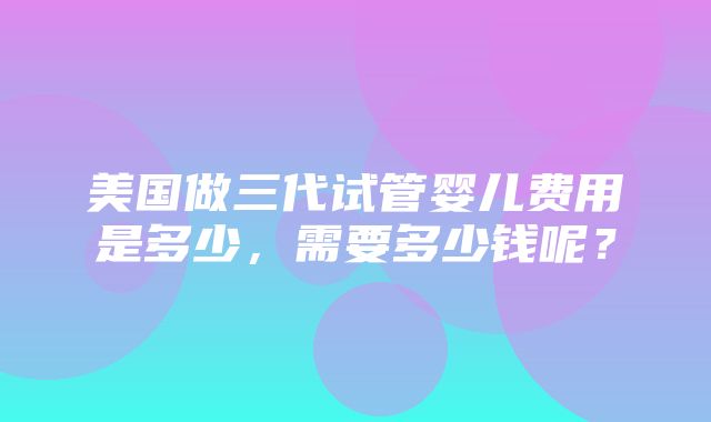 美国做三代试管婴儿费用是多少，需要多少钱呢？