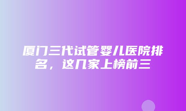 厦门三代试管婴儿医院排名，这几家上榜前三